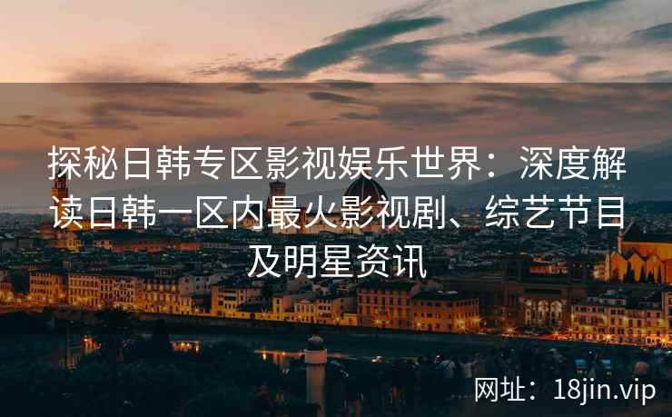 探秘日韩专区影视娱乐世界：深度解读日韩一区内最火影视剧、综艺节目及明星资讯