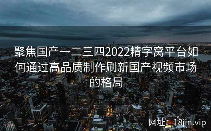 聚焦国产一二三四2022精字窝平台如何通过高品质制作刷新国产视频市场的格局