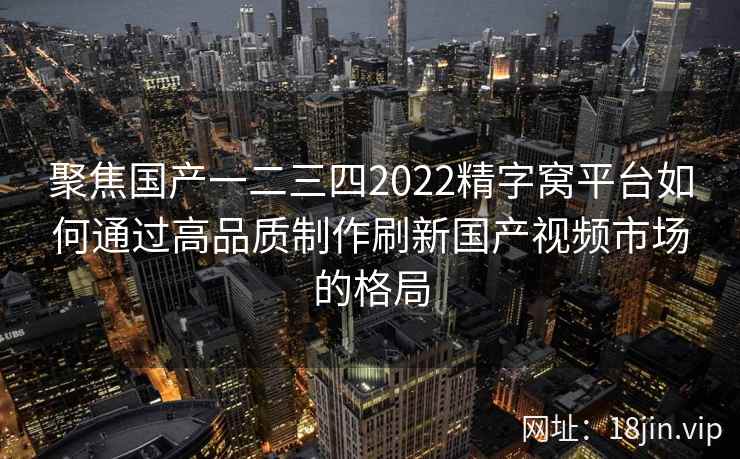 聚焦国产一二三四2022精字窝平台如何通过高品质制作刷新国产视频市场的格局