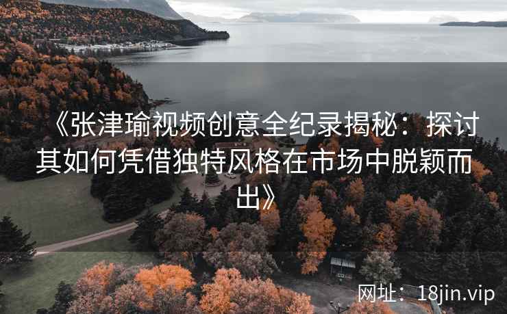 《张津瑜视频创意全纪录揭秘：探讨其如何凭借独特风格在市场中脱颖而出》