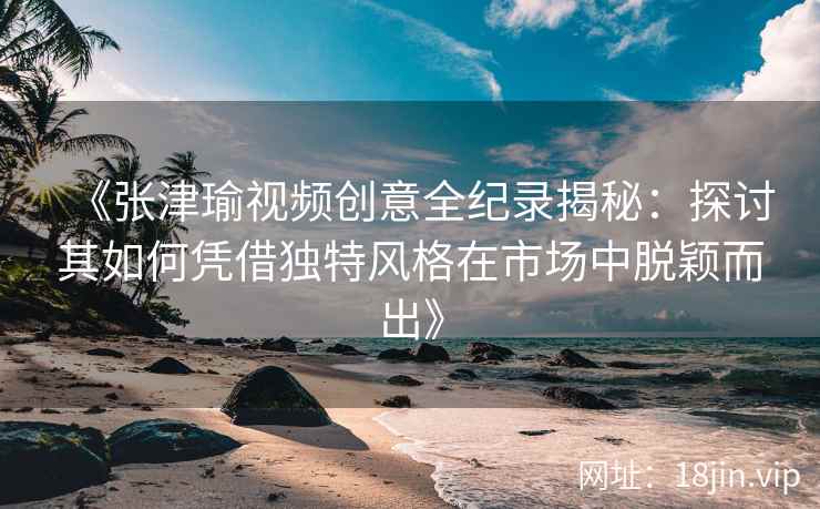 《张津瑜视频创意全纪录揭秘：探讨其如何凭借独特风格在市场中脱颖而出》