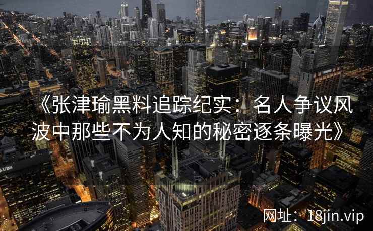 《张津瑜黑料追踪纪实：名人争议风波中那些不为人知的秘密逐条曝光》