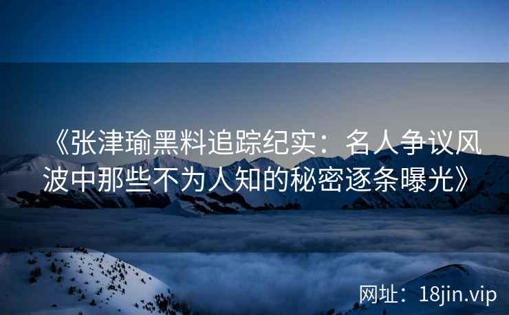 《张津瑜黑料追踪纪实：名人争议风波中那些不为人知的秘密逐条曝光》