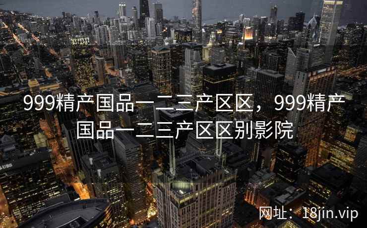 999精产国品一二三产区区，999精产国品一二三产区区别影院