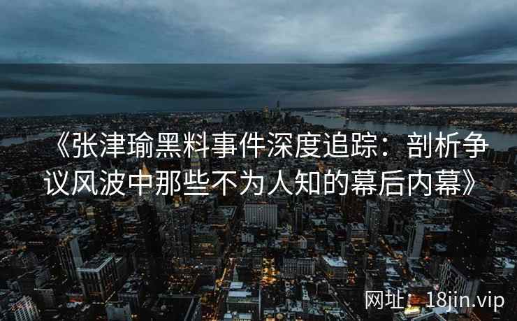 《张津瑜黑料事件深度追踪：剖析争议风波中那些不为人知的幕后内幕》