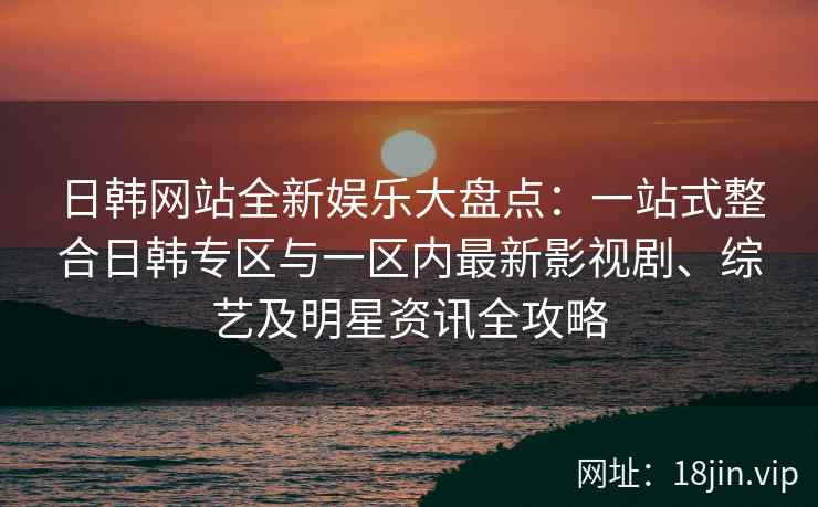 日韩网站全新娱乐大盘点：一站式整合日韩专区与一区内最新影视剧、综艺及明星资讯全攻略