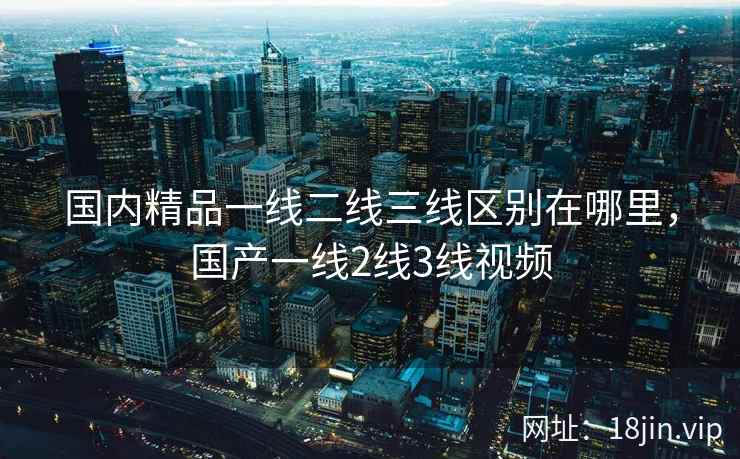 国内精品一线二线三线区别在哪里，国产一线2线3线视频