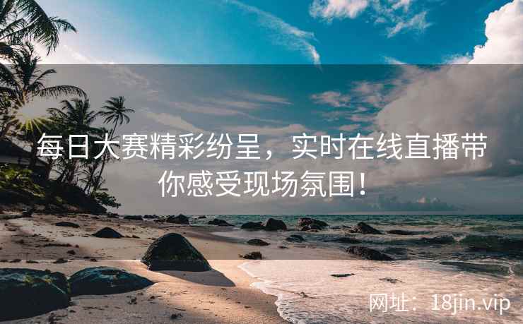 每日大赛精彩纷呈，实时在线直播带你感受现场氛围！