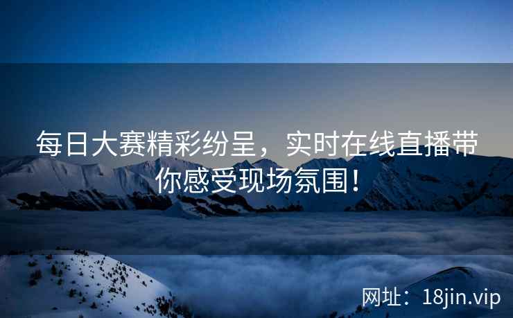 每日大赛精彩纷呈，实时在线直播带你感受现场氛围！