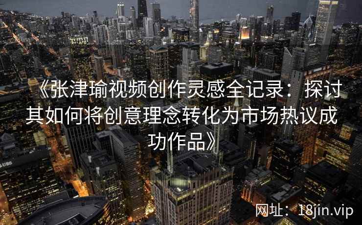 《张津瑜视频创作灵感全记录：探讨其如何将创意理念转化为市场热议成功作品》