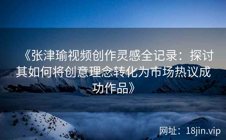 《张津瑜视频创作灵感全记录：探讨其如何将创意理念转化为市场热议成功作品》