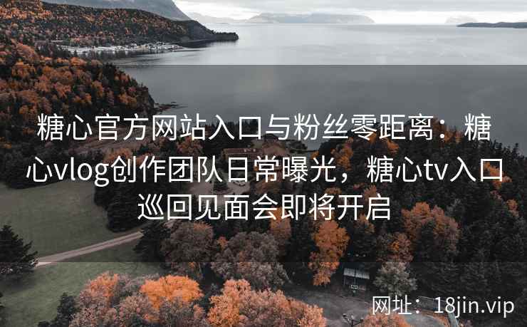 糖心官方网站入口与粉丝零距离：糖心vlog创作团队日常曝光，糖心tv入口巡回见面会即将开启