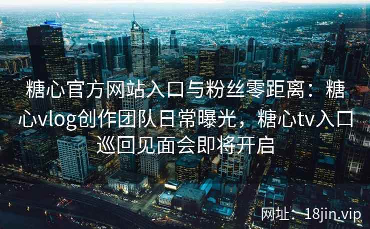 糖心官方网站入口与粉丝零距离：糖心vlog创作团队日常曝光，糖心tv入口巡回见面会即将开启