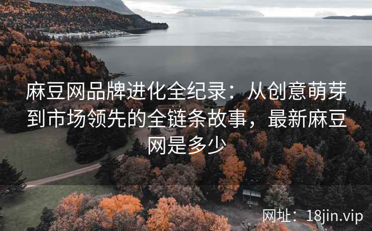 麻豆网品牌进化全纪录：从创意萌芽到市场领先的全链条故事，最新麻豆网是多少
