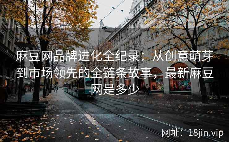 麻豆网品牌进化全纪录：从创意萌芽到市场领先的全链条故事，最新麻豆网是多少