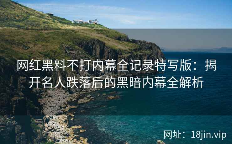 网红黑料不打内幕全记录特写版：揭开名人跌落后的黑暗内幕全解析