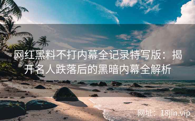 网红黑料不打内幕全记录特写版：揭开名人跌落后的黑暗内幕全解析