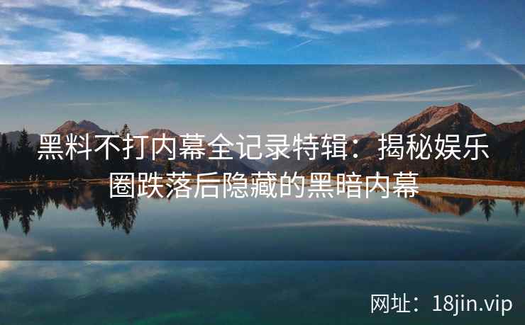黑料不打内幕全记录特辑：揭秘娱乐圈跌落后隐藏的黑暗内幕