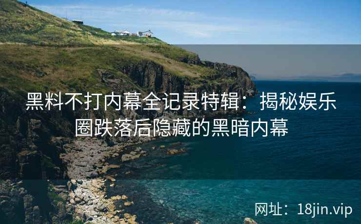 黑料不打内幕全记录特辑：揭秘娱乐圈跌落后隐藏的黑暗内幕