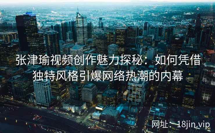 张津瑜视频创作魅力探秘：如何凭借独特风格引爆网络热潮的内幕