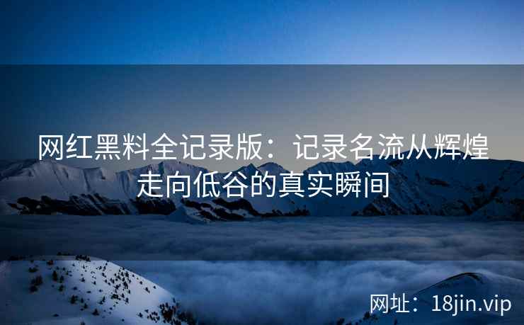 网红黑料全记录版：记录名流从辉煌走向低谷的真实瞬间
