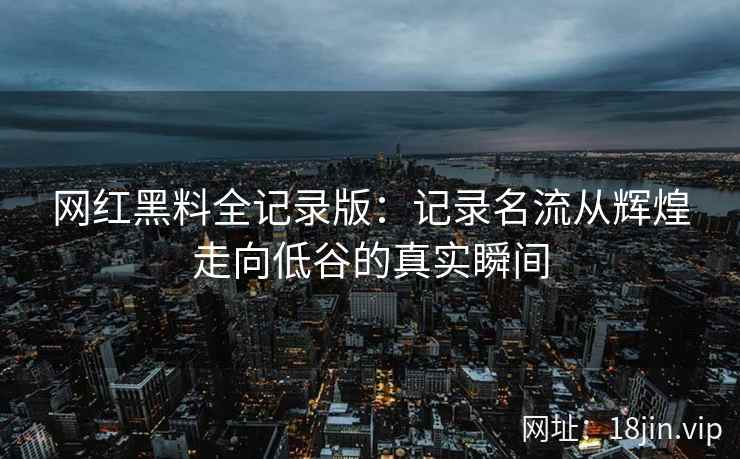 网红黑料全记录版：记录名流从辉煌走向低谷的真实瞬间