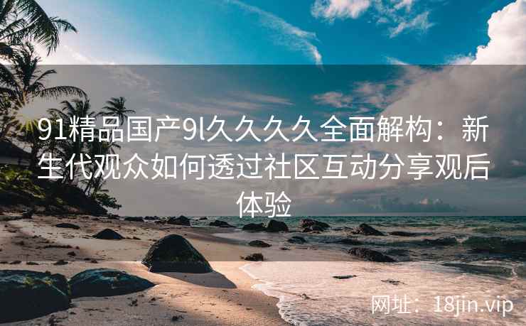 91精品国产9l久久久久全面解构：新生代观众如何透过社区互动分享观后体验