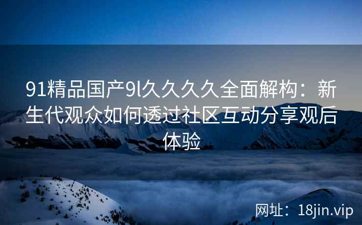 91精品国产9l久久久久全面解构：新生代观众如何透过社区互动分享观后体验