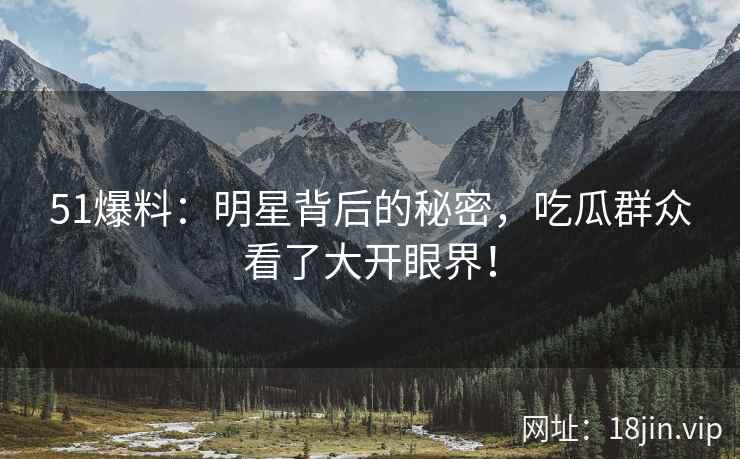 51爆料：明星背后的秘密，吃瓜群众看了大开眼界！
