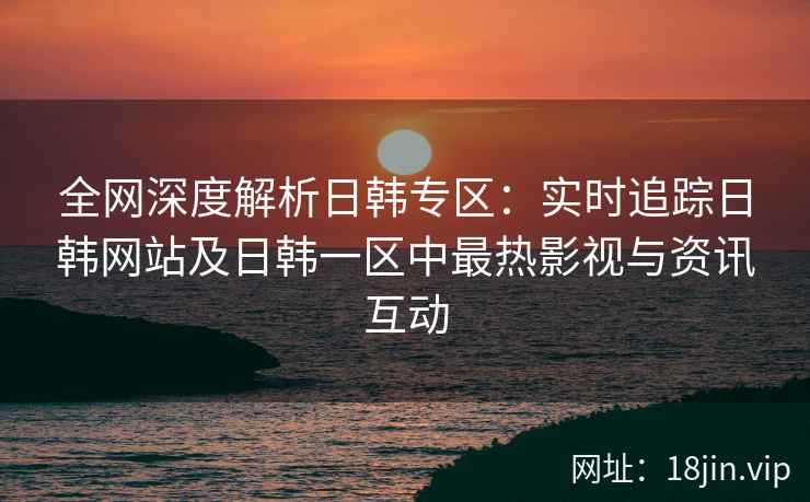 全网深度解析日韩专区：实时追踪日韩网站及日韩一区中最热影视与资讯互动