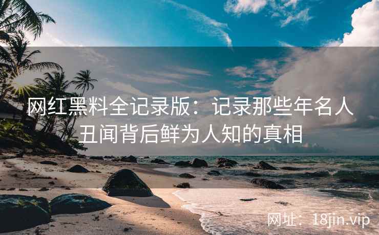 网红黑料全记录版：记录那些年名人丑闻背后鲜为人知的真相