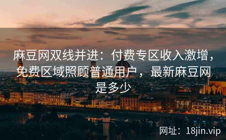 麻豆网双线并进：付费专区收入激增，免费区域照顾普通用户，最新麻豆网是多少