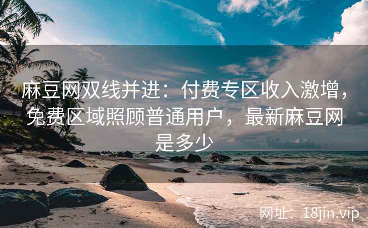 麻豆网双线并进：付费专区收入激增，免费区域照顾普通用户，最新麻豆网是多少