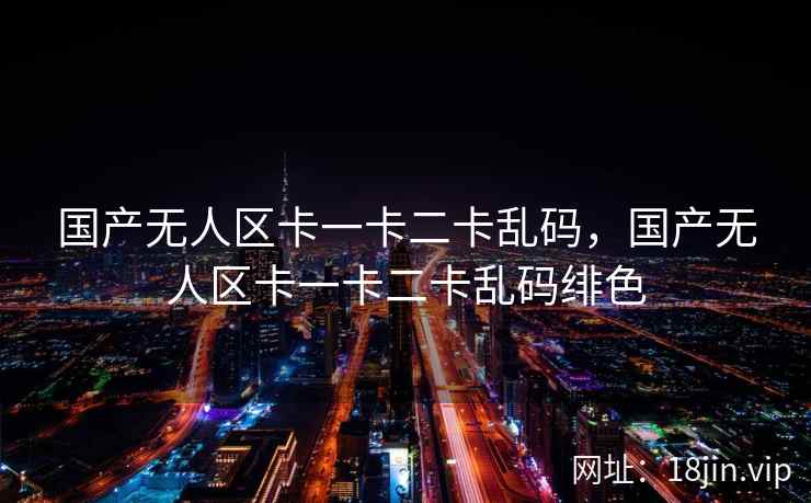 国产无人区卡一卡二卡乱码，国产无人区卡一卡二卡乱码绯色