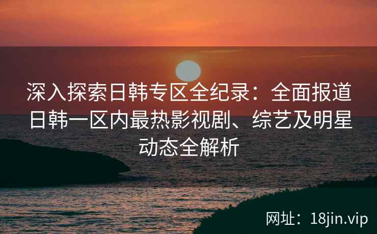 深入探索日韩专区全纪录：全面报道日韩一区内最热影视剧、综艺及明星动态全解析