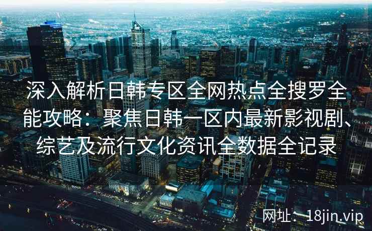 深入解析日韩专区全网热点全搜罗全能攻略：聚焦日韩一区内最新影视剧、综艺及流行文化资讯全数据全记录