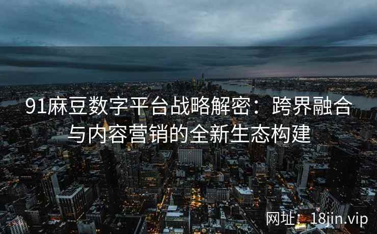 91麻豆数字平台战略解密：跨界融合与内容营销的全新生态构建