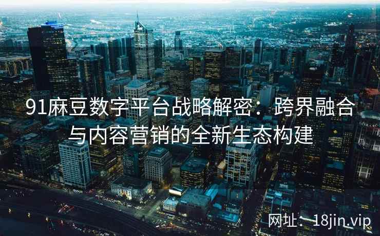 91麻豆数字平台战略解密：跨界融合与内容营销的全新生态构建
