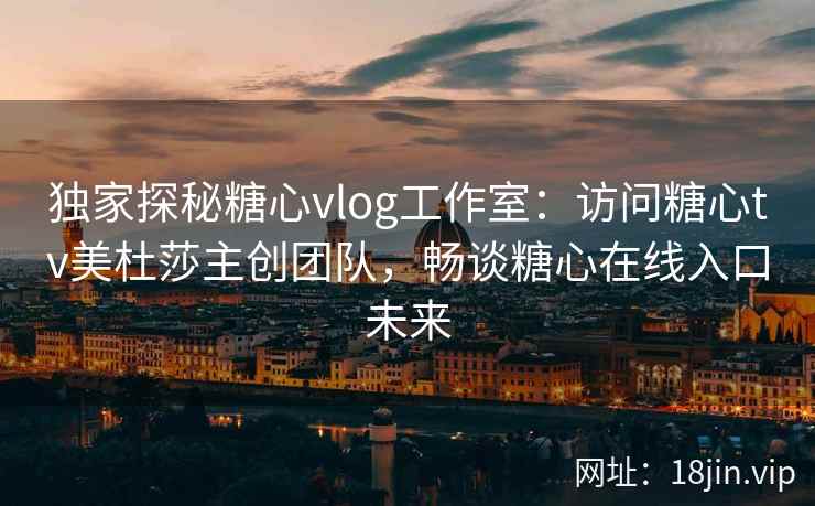 独家探秘糖心vlog工作室：访问糖心tv美杜莎主创团队，畅谈糖心在线入口未来