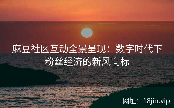 麻豆社区互动全景呈现：数字时代下粉丝经济的新风向标