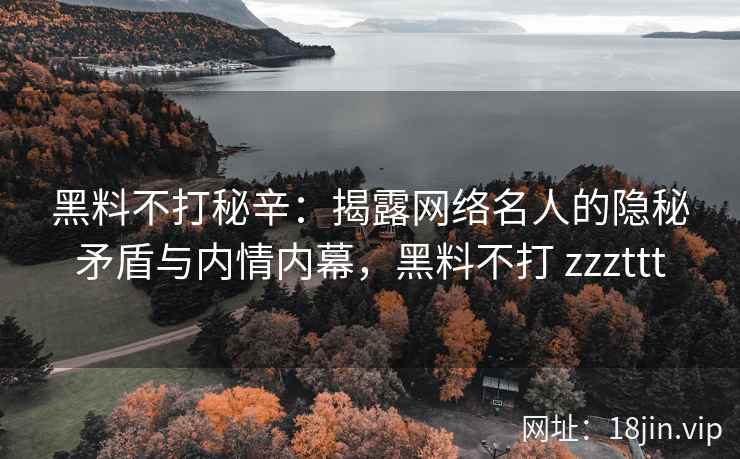 黑料不打秘辛：揭露网络名人的隐秘矛盾与内情内幕，黑料不打 zzzttt