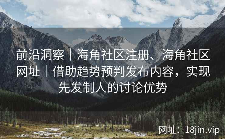 前沿洞察｜海角社区注册、海角社区网址｜借助趋势预判发布内容，实现先发制人的讨论优势