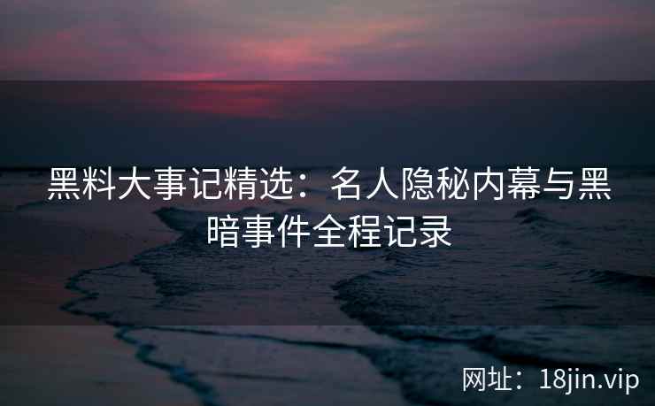 黑料大事记精选：名人隐秘内幕与黑暗事件全程记录