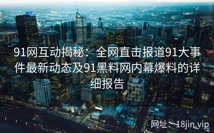 91网互动揭秘：全网直击报道91大事件最新动态及91黑料网内幕爆料的详细报告